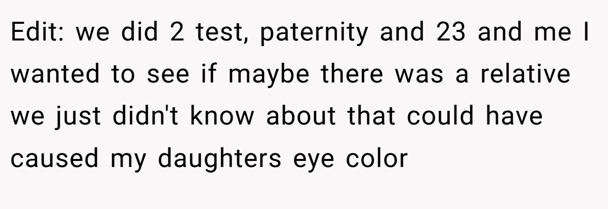 Edit: we did 2 test, paternity and 23 and me I wanted to see if maybe there was a relative we just didn't know about that could have caused my daughters eye color