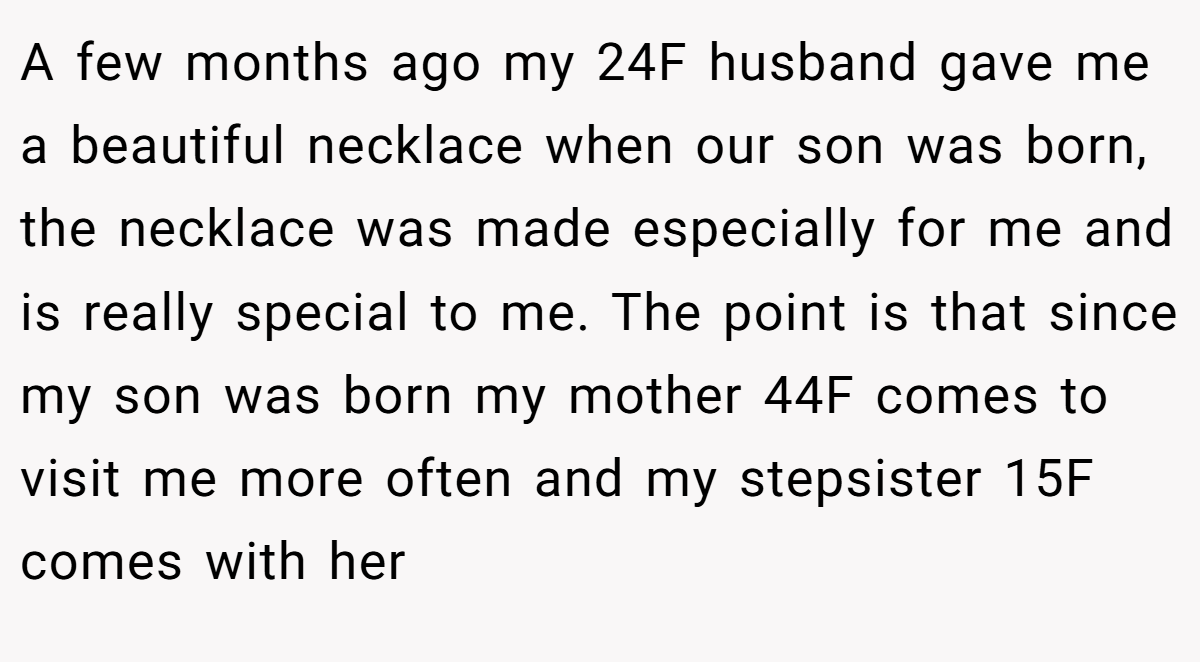 A few months ago my 24F husband gave me a beautiful necklace when our son was born, the necklace was made especially for me and is really special to me. The point is that since my son was born my mother 44F comes to visit me more often and my stepsister 15F comes with her