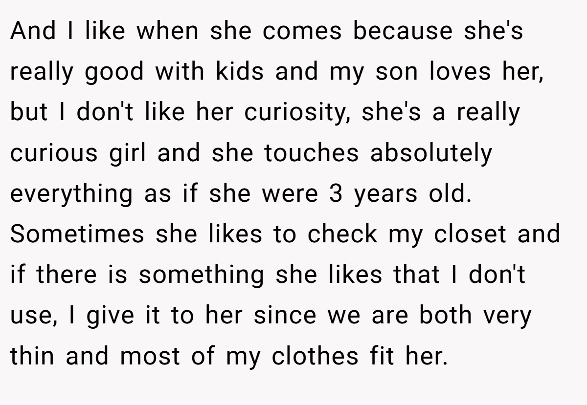 And I like when she comes because she's really good with kids and my son loves her, but I don't like her curiosity, she's a really curious girl and she touches absolutely everything as if she were 3 years old. Sometimes she likes to check my closet and if there is something she likes that I don't use, I give it to her since we are both very thin and most of my clothes fit her.