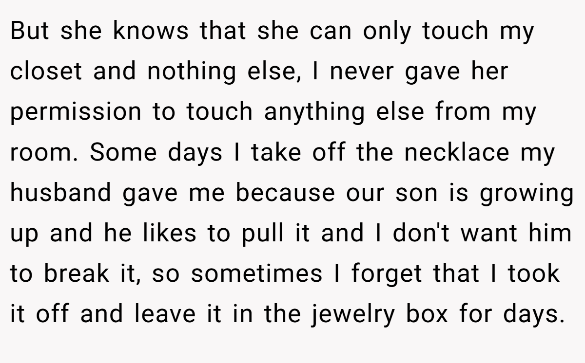 But she knows that she can only touch my closet and nothing else, I never gave her permission to touch anything else from my room. Some days I take off the necklace my husband gave me because our son is growing up and he likes to pull it and I don't want him to break it, so sometimes I forget that I took it off and leave it in the jewelry box for days.