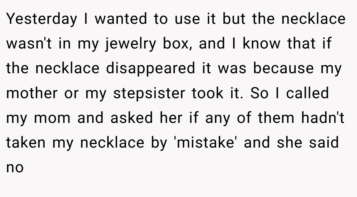 Yesterday I wanted to use it but the necklace wasn't in my jewelry box, and I know that if the necklace disappeared it was because my mother or my stepsister took it. So I called my mom and asked her if any of them hadn't taken my necklace by 'mistake' and she said no