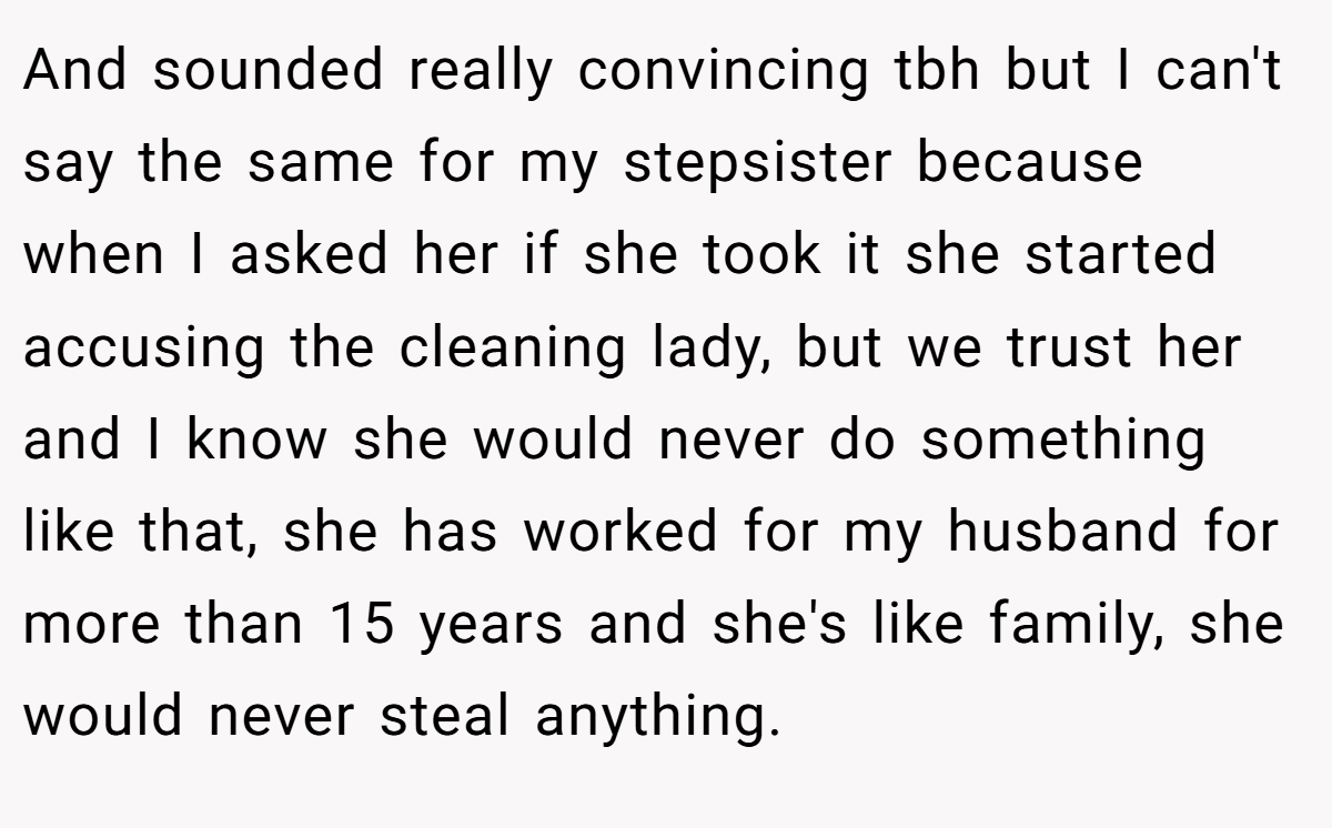 And sounded really convincing tbh but I can't say the same for my stepsister because when I asked her if she took it she started accusing the cleaning lady, but we trust her and I know she would never do something like that, she has worked for my husband for more than 15 years and she's like family, she would never steal anything.