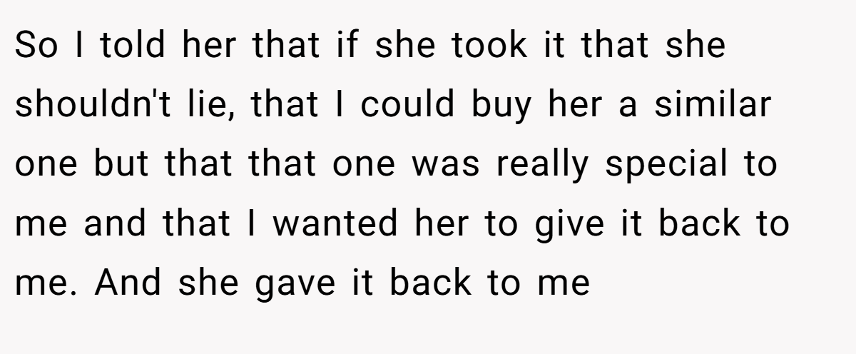 So I told her that if she took it that she shouldn't lie, that I could buy her a similar one but that that one was really special to me and that I wanted her to give it back to me. And she gave it back to me