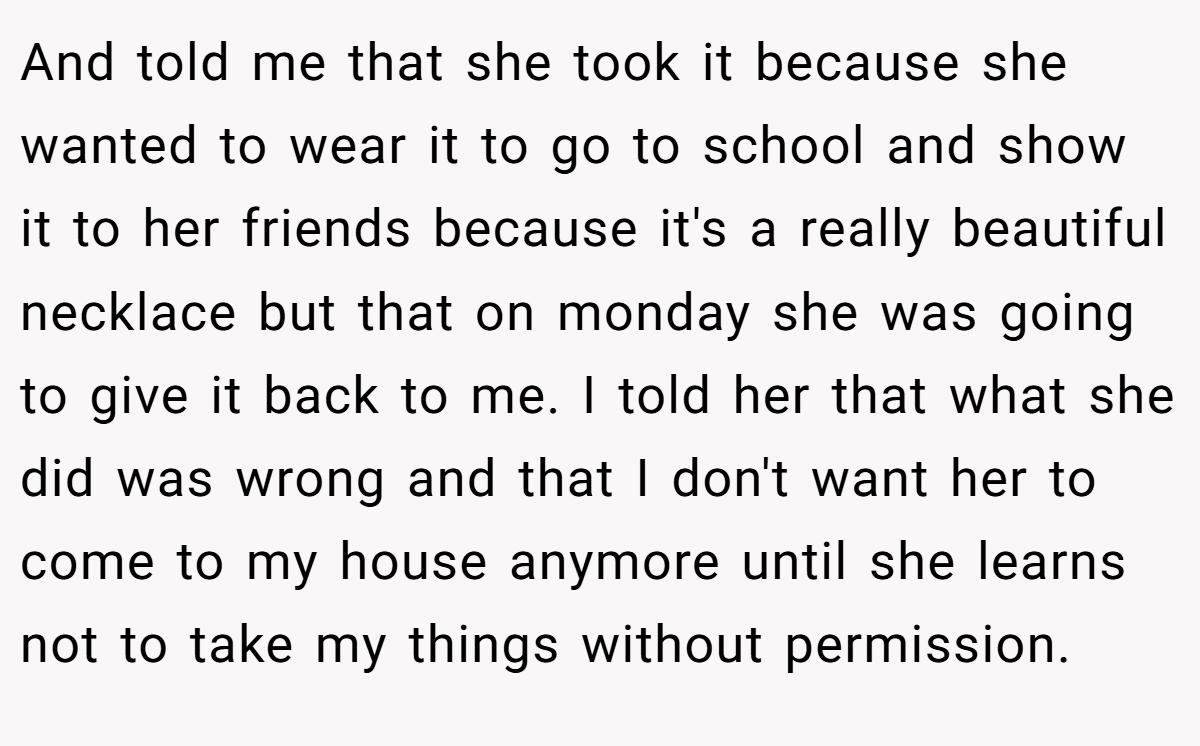 And told me that she took it because she wanted to wear it to go to school and show it to her friends because it's a really beautiful necklace but that on monday she was going to give it back to me. I told her that what she did was wrong and that I don't want her to come to my house anymore until she learns not to take my things without permission.