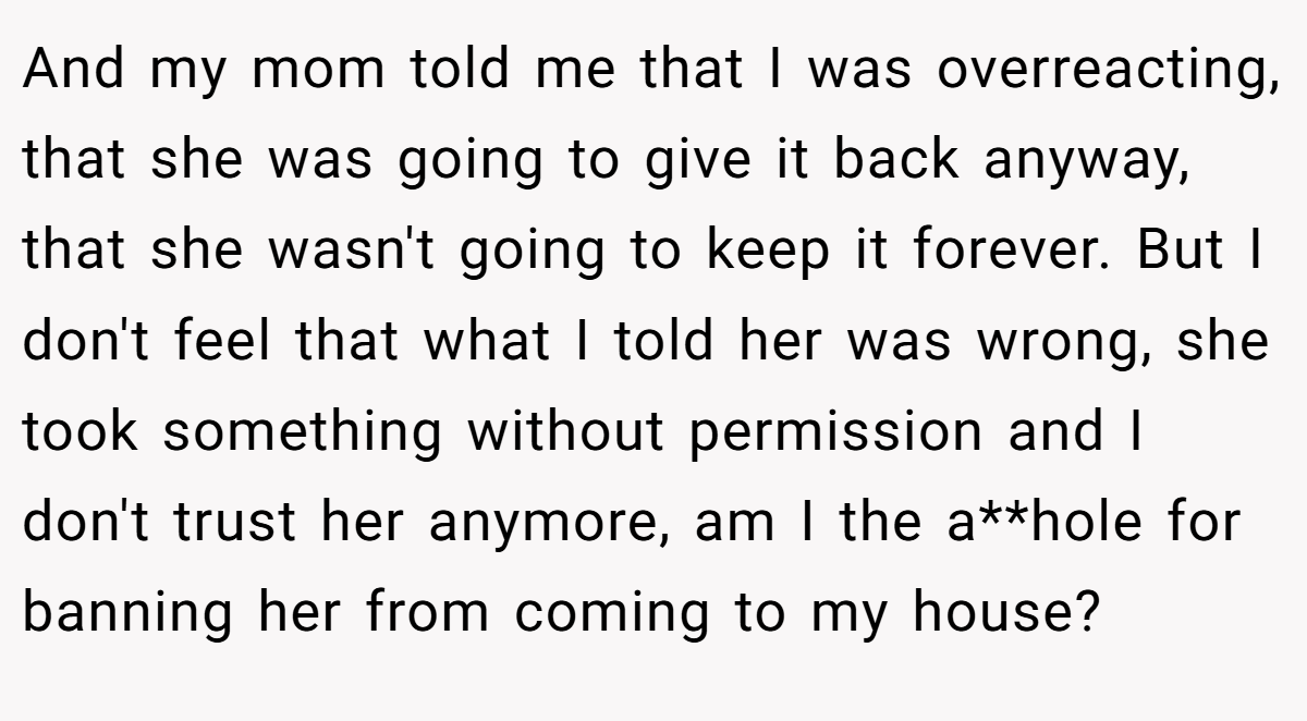 And my mom told me that I was overreacting, that she was going to give it back anyway, that she wasn't going to keep it forever. But I don't feel that what I told her was wrong, she took something without permission and I don't trust her anymore, am I the a**hole for banning her from coming to my house?