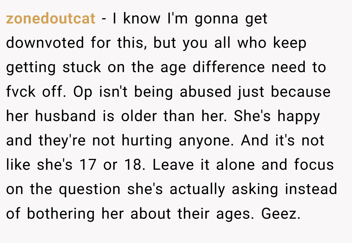 zonedoutcat − I know I'm gonna get downvoted for this, but you all who keep getting stuck on the age difference need to fvck off. Op isn't being abused just because her husband is older than her. She's happy and they're not hurting anyone. And it's not like she's 17 or 18. Leave it alone and focus on the question she's actually asking instead of bothering her about their ages. Geez.