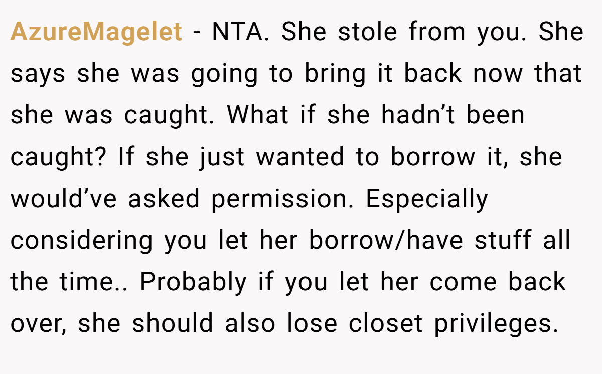 AzureMagelet − NTA. She stole from you. She says she was going to bring it back now that she was caught. What if she hadn’t been caught? If she just wanted to borrow it, she would’ve asked permission. Especially considering you let her borrow/have stuff all the time.. Probably if you let her come back over, she should also lose closet privileges.