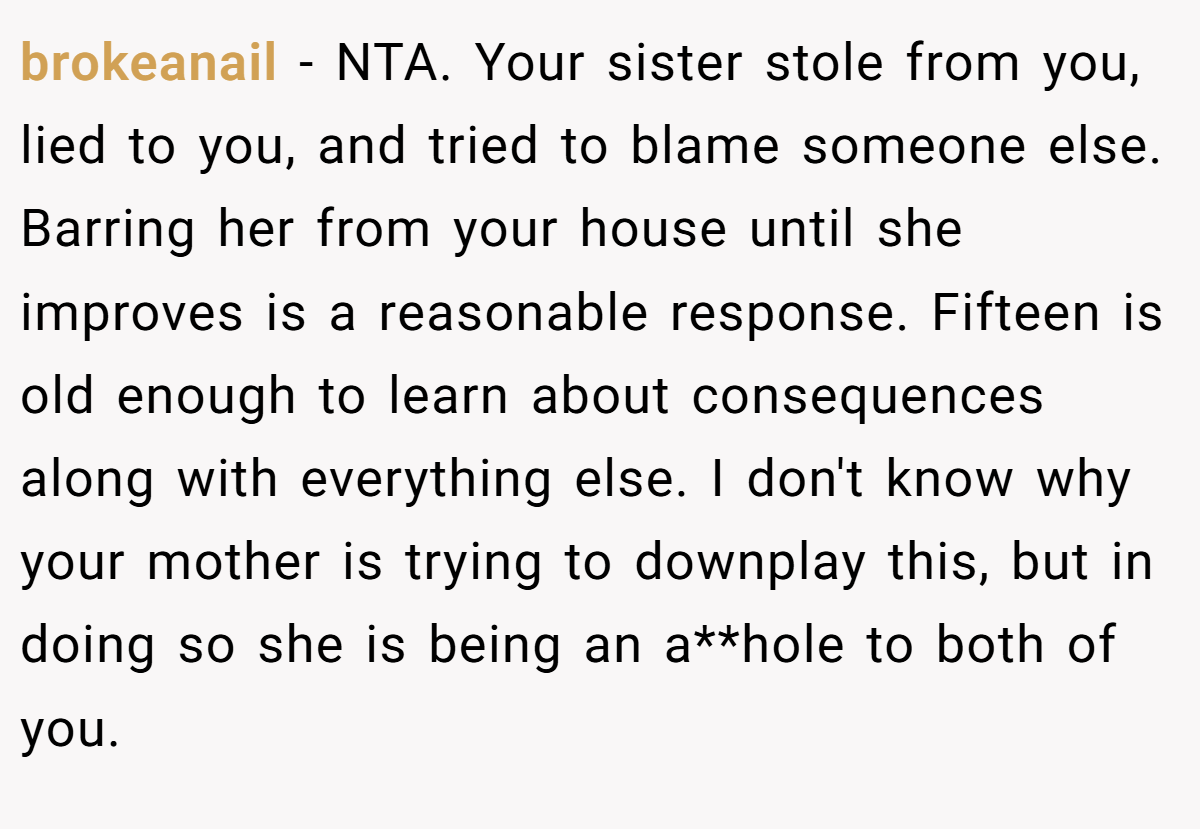 brokeanail − NTA. Your sister stole from you, lied to you, and tried to blame someone else. Barring her from your house until she improves is a reasonable response. Fifteen is old enough to learn about consequences along with everything else. I don't know why your mother is trying to downplay this, but in doing so she is being an a**hole to both of you.