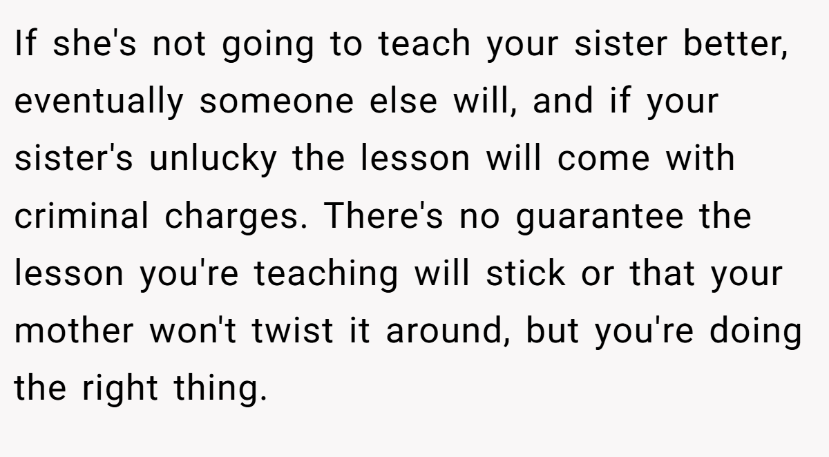 If she's not going to teach your sister better, eventually someone else will, and if your sister's unlucky the lesson will come with criminal charges. There's no guarantee the lesson you're teaching will stick or that your mother won't twist it around, but you're doing the right thing.