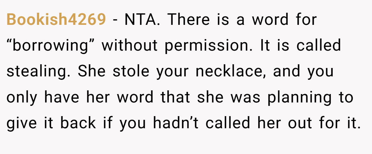Bookish4269 − NTA. There is a word for “borrowing” without permission. It is called stealing. She stole your necklace, and you only have her word that she was planning to give it back if you hadn’t called her out for it.