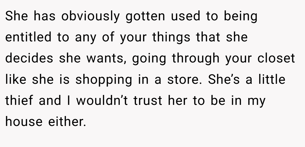 She has obviously gotten used to being entitled to any of your things that she decides she wants, going through your closet like she is shopping in a store. She’s a little thief and I wouldn’t trust her to be in my house either.