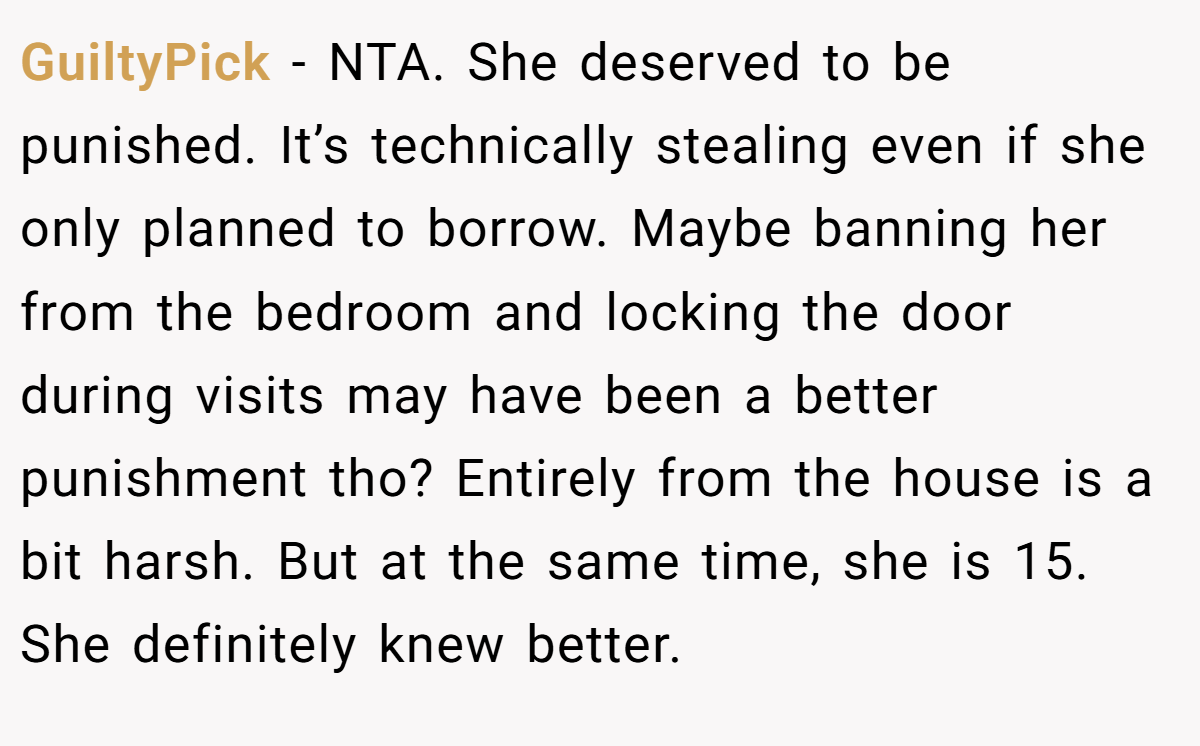 GuiltyPick − NTA. She deserved to be punished. It’s technically stealing even if she only planned to borrow. Maybe banning her from the bedroom and locking the door during visits may have been a better punishment tho? Entirely from the house is a bit harsh. But at the same time, she is 15. She definitely knew better.