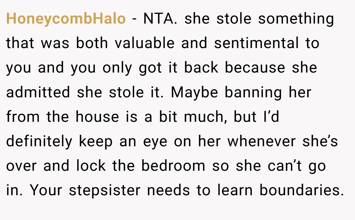 HoneycombHalo − NTA. she stole something that was both valuable and sentimental to you and you only got it back because she admitted she stole it. Maybe banning her from the house is a bit much, but I’d definitely keep an eye on her whenever she’s over and lock the bedroom so she can’t go in. Your stepsister needs to learn boundaries.