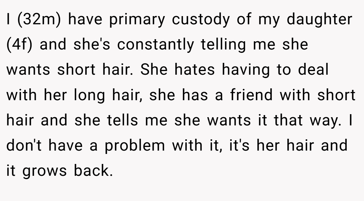 I (32m) have primary custody of my daughter (4f) and she's constantly telling me she wants short hair. She hates having to deal with her long hair, she has a friend with short hair and she tells me she wants it that way. I don't have a problem with it, it's her hair and it grows back.
