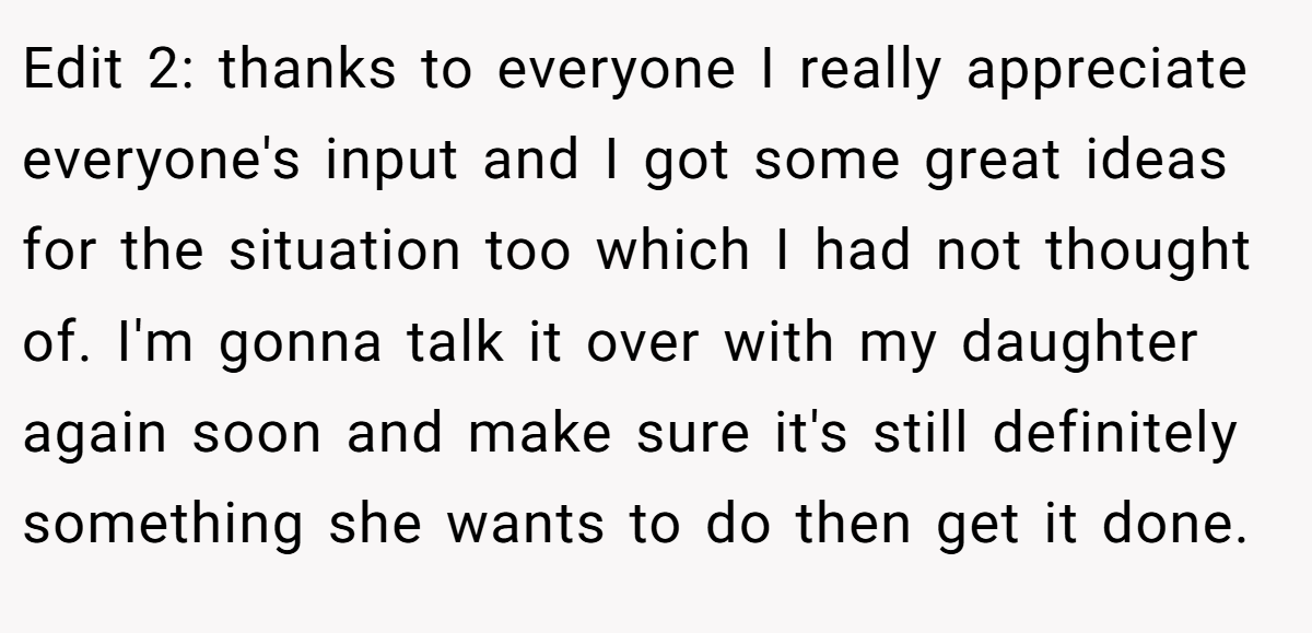 Edit 2: thanks to everyone I really appreciate everyone's input and I got some great ideas for the situation too which I had not thought of. I'm gonna talk it over with my daughter again soon and make sure it's still definitely something she wants to do then get it done.