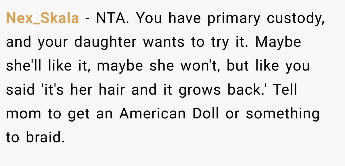 Nex_Skala − NTA. You have primary custody, and your daughter wants to try it. Maybe she'll like it, maybe she won't, but like you said 'it's her hair and it grows back.' Tell mom to get an American Doll or something to braid.