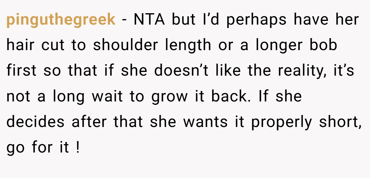 pinguthegreek − NTA but I’d perhaps have her hair cut to shoulder length or a longer bob first so that if she doesn’t like the reality, it’s not a long wait to grow it back. If she decides after that she wants it properly short, go for it !