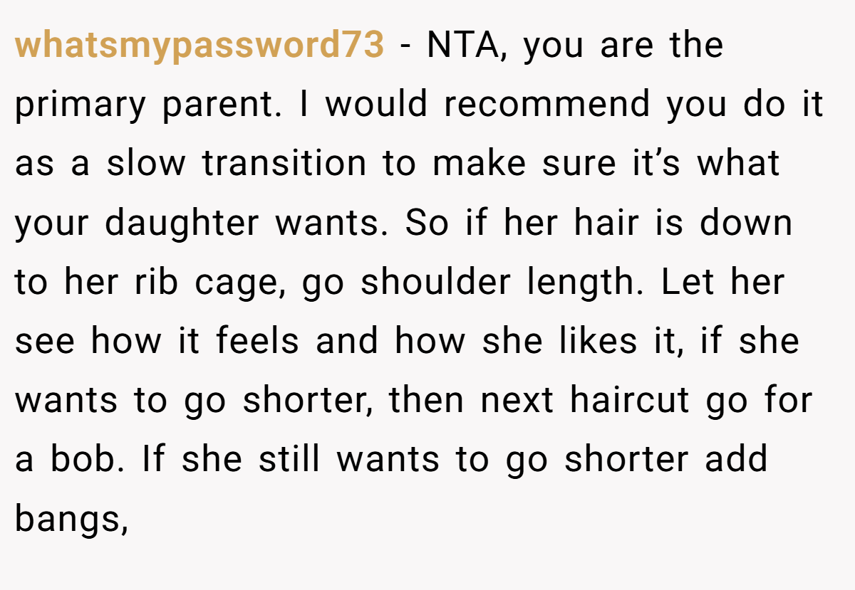 whatsmypassword73 − NTA, you are the primary parent. I would recommend you do it as a slow transition to make sure it’s what your daughter wants. So if her hair is down to her rib cage, go shoulder length. Let her see how it feels and how she likes it, if she wants to go shorter, then next haircut go for a bob. If she still wants to go shorter add bangs,