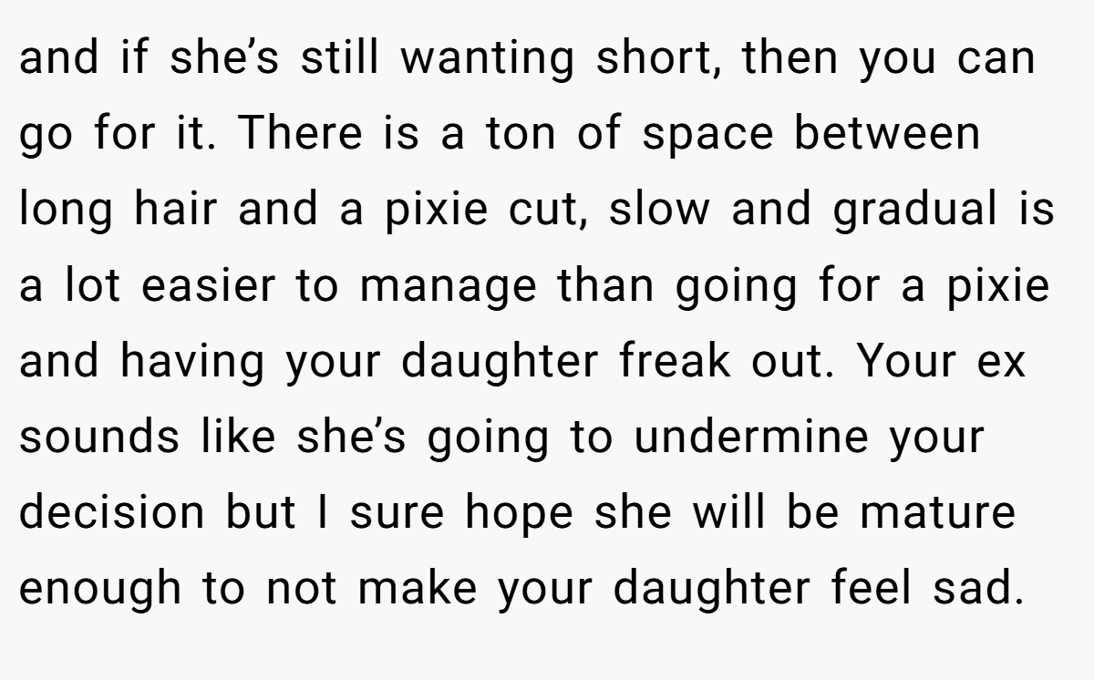 and if she’s still wanting short, then you can go for it. There is a ton of space between long hair and a pixie cut, slow and gradual is a lot easier to manage than going for a pixie and having your daughter freak out. Your ex sounds like she’s going to undermine your decision but I sure hope she will be mature enough to not make your daughter feel sad.