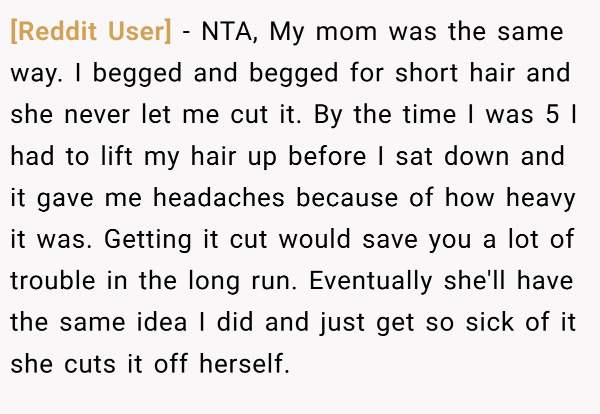 [Reddit User] − NTA, My mom was the same way. I begged and begged for short hair and she never let me cut it. By the time I was 5 I had to lift my hair up before I sat down and it gave me headaches because of how heavy it was. Getting it cut would save you a lot of trouble in the long run. Eventually she'll have the same idea I did and just get so sick of it she cuts it off herself.
