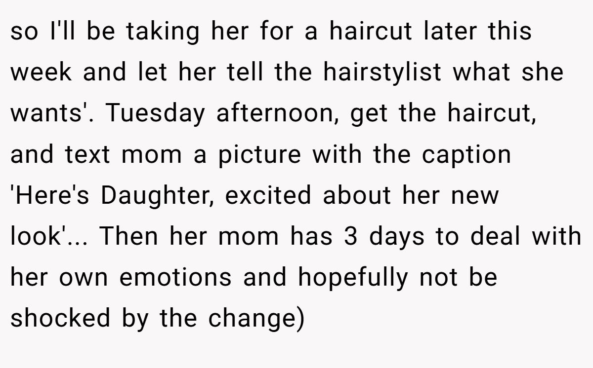 so I'll be taking her for a haircut later this week and let her tell the hairstylist what she wants'. Tuesday afternoon, get the haircut, and text mom a picture with the caption 'Here's Daughter, excited about her new look'... Then her mom has 3 days to deal with her own emotions and hopefully not be shocked by the change)