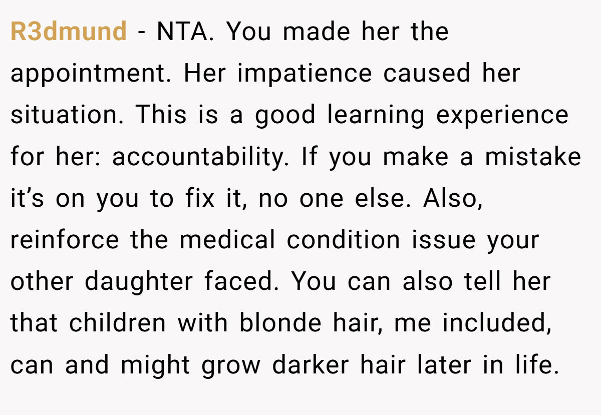 R3dmund − NTA. You made her the appointment. Her impatience caused her situation. This is a good learning experience for her: accountability. If you make a mistake it’s on you to fix it, no one else. Also, reinforce the medical condition issue your other daughter faced. You can also tell her that children with blonde hair, me included, can and might grow darker hair later in life.