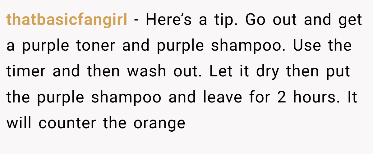 thatbasicfangirl − Here’s a tip. Go out and get a purple toner and purple shampoo. Use the timer and then wash out. Let it dry then put the purple shampoo and leave for 2 hours. It will counter the orange