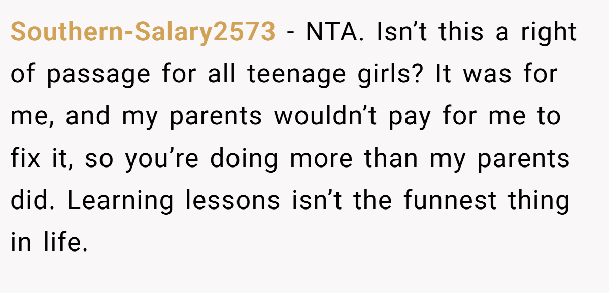 Southern-Salary2573 − NTA. Isn’t this a right of passage for all teenage girls? It was for me, and my parents wouldn’t pay for me to fix it, so you’re doing more than my parents did. Learning lessons isn’t the funnest thing in life.