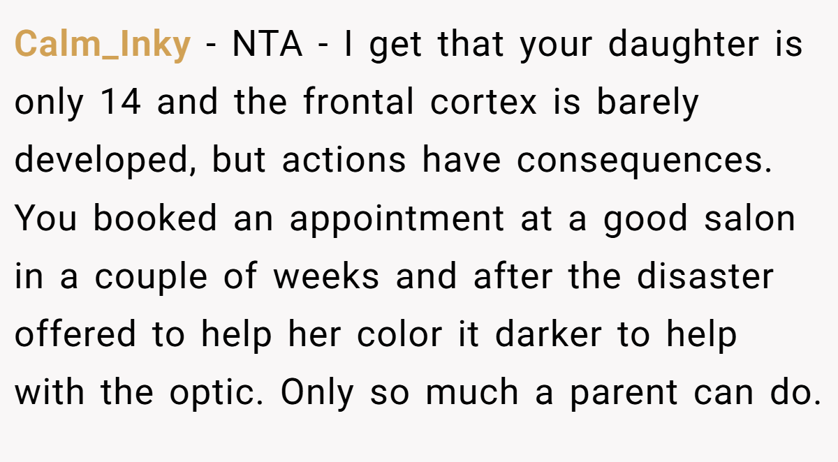 Calm_Inky − NTA - I get that your daughter is only 14 and the frontal cortex is barely developed, but actions have consequences. You booked an appointment at a good salon in a couple of weeks and after the disaster offered to help her color it darker to help with the optic. Only so much a parent can do.