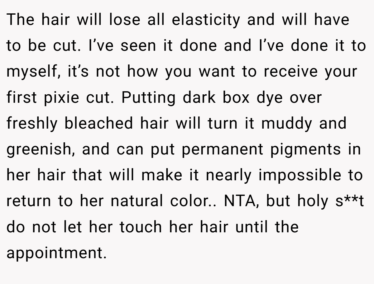 The hair will lose all elasticity and will have to be cut. I’ve seen it done and I’ve done it to myself, it’s not how you want to receive your first pixie cut. Putting dark box dye over freshly bleached hair will turn it muddy and greenish, and can put permanent pigments in her hair that will make it nearly impossible to return to her natural color.. NTA, but holy s**t do not let her touch her hair until the appointment.