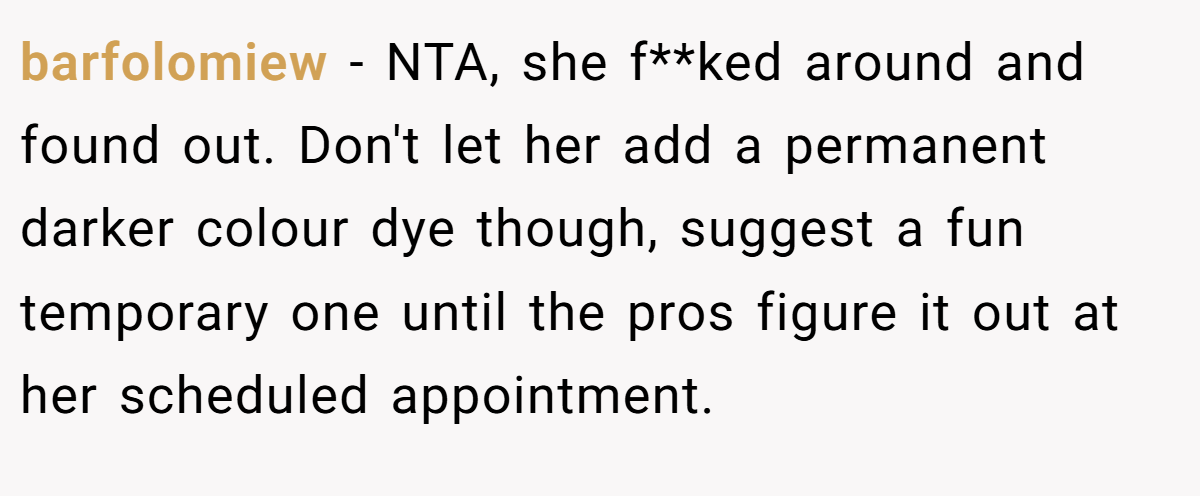 barfolomiew − NTA, she f**ked around and found out. Don't let her add a permanent darker colour dye though, suggest a fun temporary one until the pros figure it out at her scheduled appointment.