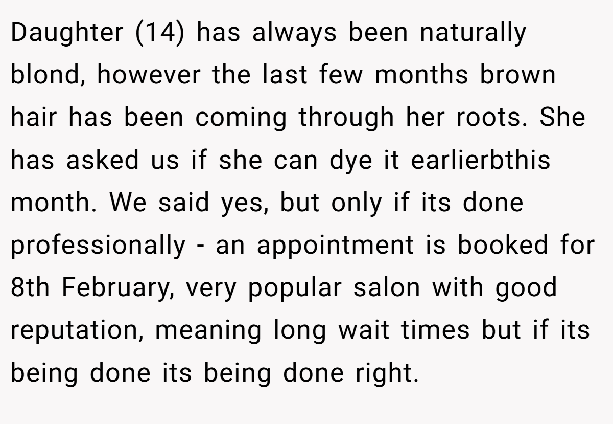 Daughter (14) has always been naturally blond, however the last few months brown hair has been coming through her roots. She has asked us if she can dye it earlierbthis month. We said yes, but only if its done professionally - an appointment is booked for 8th February, very popular salon with good reputation, meaning long wait times but if its being done its being done right.