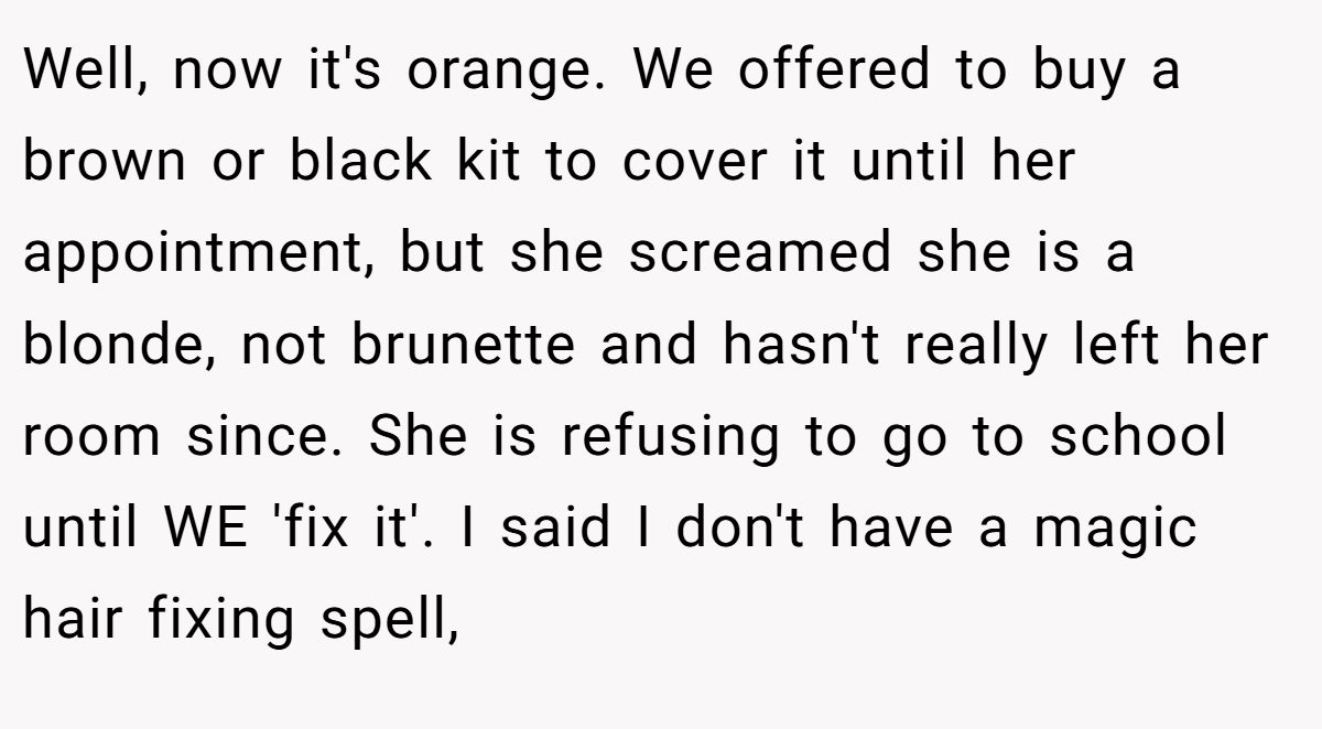 Well, now it's orange. We offered to buy a brown or black kit to cover it until her appointment, but she screamed she is a blonde, not brunette and hasn't really left her room since. She is refusing to go to school until WE 'fix it'. I said I don't have a magic hair fixing spell,
