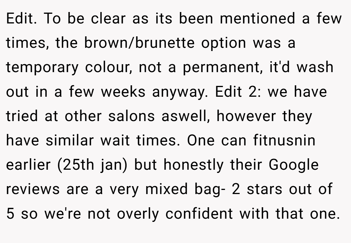 Edit. To be clear as its been mentioned a few times, the brown/brunette option was a temporary colour, not a permanent, it'd wash out in a few weeks anyway. Edit 2: we have tried at other salons aswell, however they have similar wait times. One can fitnusnin earlier (25th jan) but honestly their Google reviews are a very mixed bag- 2 stars out of 5 so we're not overly confident with that one.