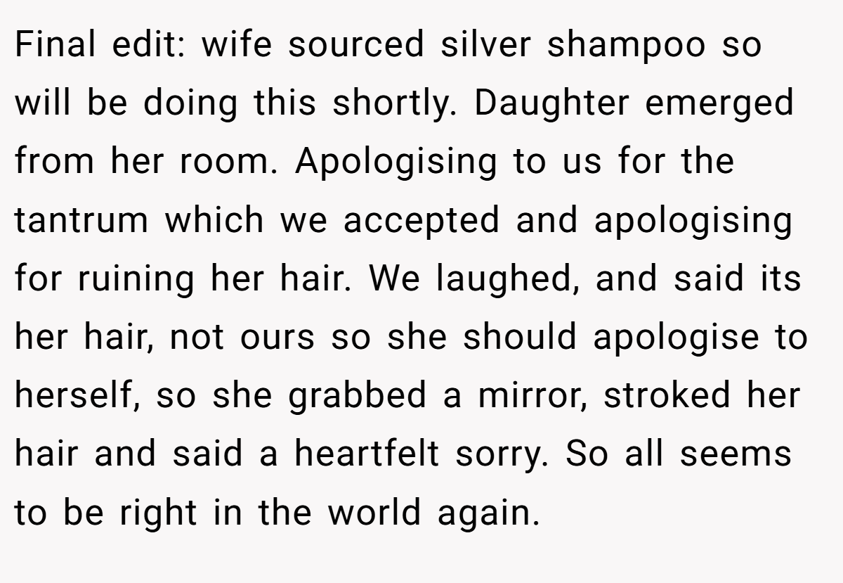 Final edit: wife sourced silver shampoo so will be doing this shortly. Daughter emerged from her room. Apologising to us for the tantrum which we accepted and apologising for ruining her hair. We laughed, and said its her hair, not ours so she should apologise to herself, so she grabbed a mirror, stroked her hair and said a heartfelt sorry. So all seems to be right in the world again.