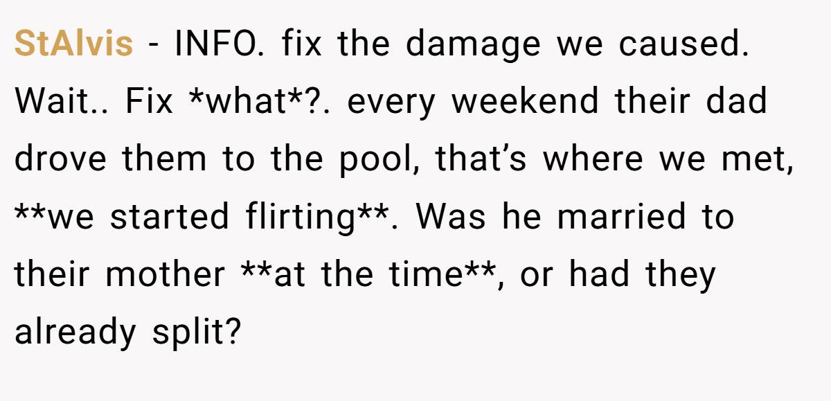 StAlvis - INFO. fix the damage we caused. Wait.. Fix *what*?. every weekend their dad drove them to the pool, that’s where we met, **we started flirting**. Was he married to their mother **at the time**, or had they already split?