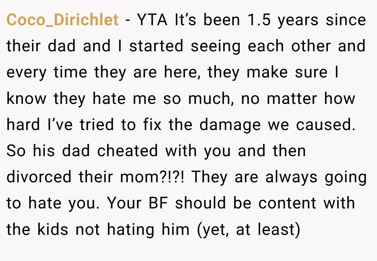 Coco_Dirichlet - YTA It’s been 1.5 years since their dad and I started seeing each other and every time they are here, they make sure I know they hate me so much, no matter how hard I’ve tried to fix the damage we caused. So his dad cheated with you and then divorced their mom?!?! They are always going to hate you. Your BF should be content with the kids not hating him (yet, at least)
