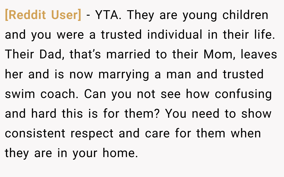 [Reddit User] - YTA. They are young children and you were a trusted individual in their life. Their Dad, that’s married to their Mom, leaves her and is now marrying a man and trusted swim coach. Can you not see how confusing and hard this is for them? You need to show consistent respect and care for them when they are in your home.