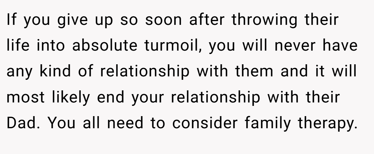 If you give up so soon after throwing their life into absolute turmoil, you will never have any kind of relationship with them and it will most likely end your relationship with their Dad. You all need to consider family therapy.