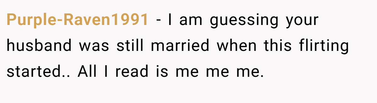 Purple-Raven1991 - I am guessing your husband was still married when this flirting started.. All I read is me me me.