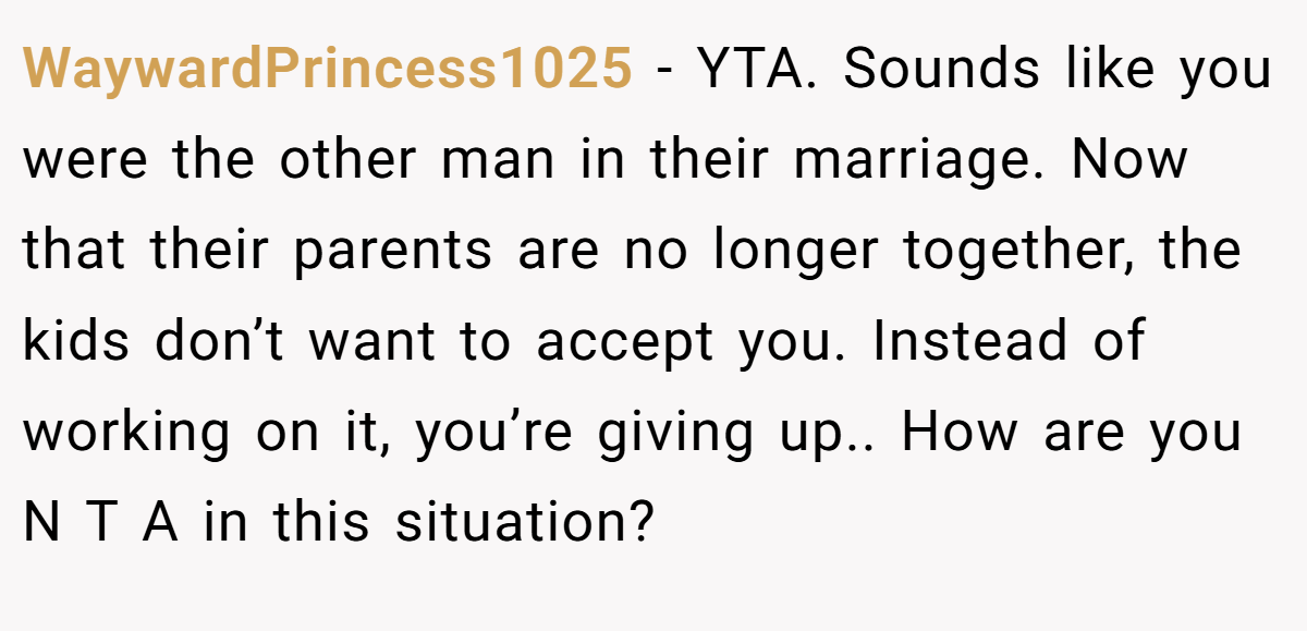 WaywardPrincess1025 - YTA. Sounds like you were the other man in their marriage. Now that their parents are no longer together, the kids don’t want to accept you. Instead of working on it, you’re giving up.. How are you N T A in this situation?