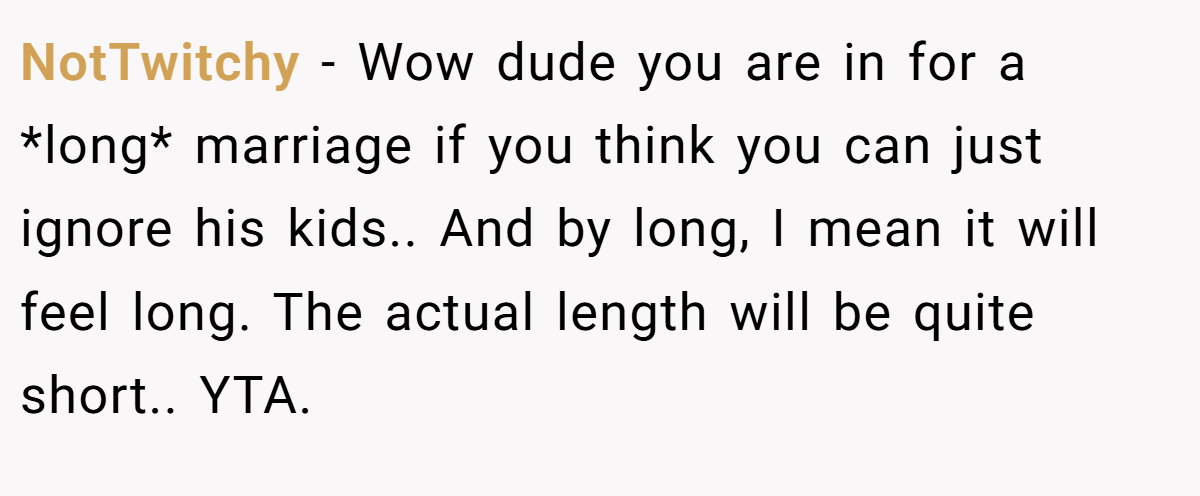 NotTwitchy - Wow dude you are in for a *long* marriage if you think you can just ignore his kids.. And by long, I mean it will feel long. The actual length will be quite short.. YTA.