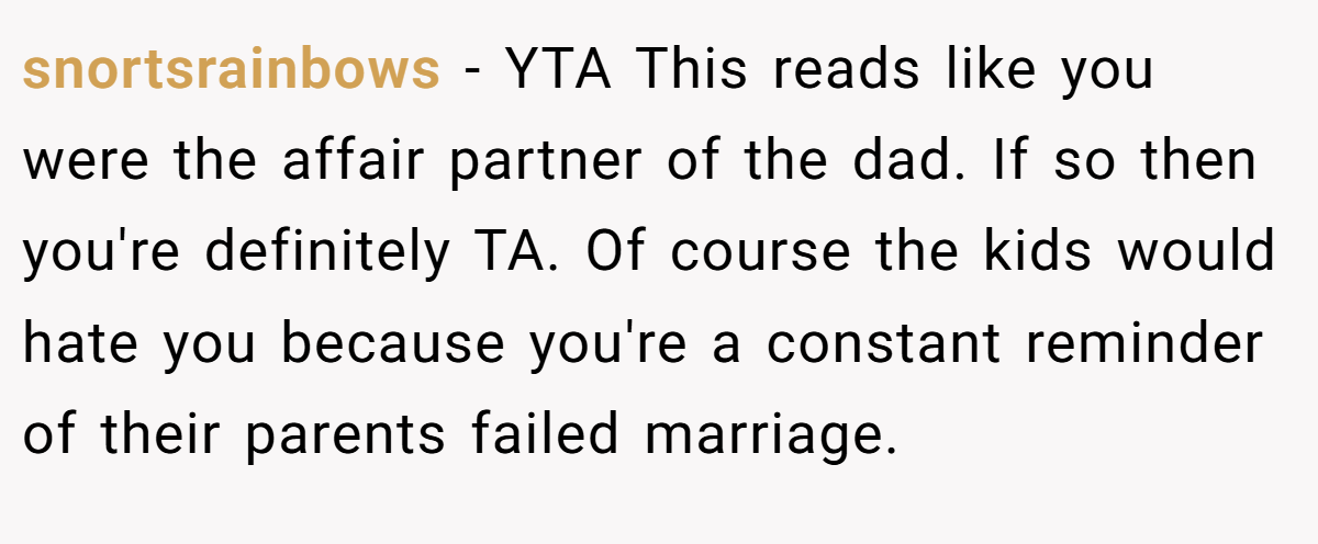 snortsrainbows - YTA This reads like you were the affair partner of the dad. If so then you're definitely TA. Of course the kids would hate you because you're a constant reminder of their parents failed marriage.