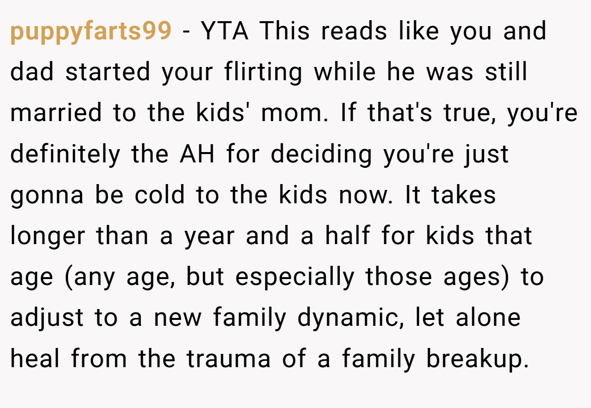 puppyfarts99 - YTA This reads like you and dad started your flirting while he was still married to the kids' mom. If that's true, you're definitely the AH for deciding you're just gonna be cold to the kids now. It takes longer than a year and a half for kids that age (any age, but especially those ages) to adjust to a new family dynamic, let alone heal from the trauma of a family breakup.