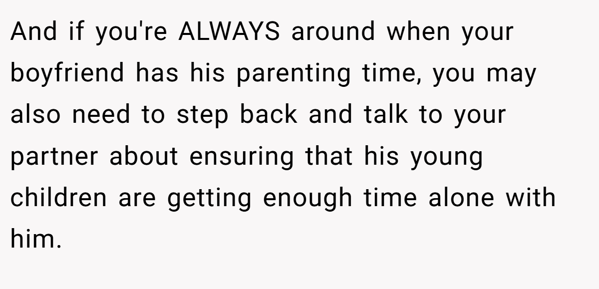 And if you're ALWAYS around when your boyfriend has his parenting time, you may also need to step back and talk to your partner about ensuring that his young children are getting enough time alone with him.