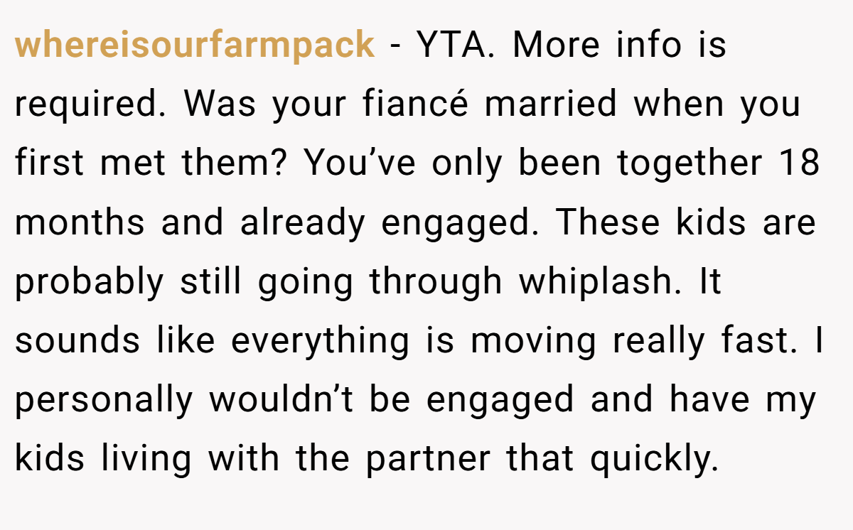 whereisourfarmpack - YTA. More info is required. Was your fiancé married when you first met them? You’ve only been together 18 months and already engaged. These kids are probably still going through whiplash. It sounds like everything is moving really fast. I personally wouldn’t be engaged and have my kids living with the partner that quickly.