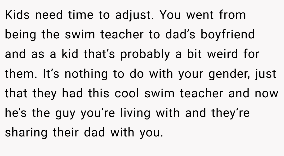 Kids need time to adjust. You went from being the swim teacher to dad’s boyfriend and as a kid that’s probably a bit weird for them. It’s nothing to do with your gender, just that they had this cool swim teacher and now he’s the guy you’re living with and they’re sharing their dad with you.