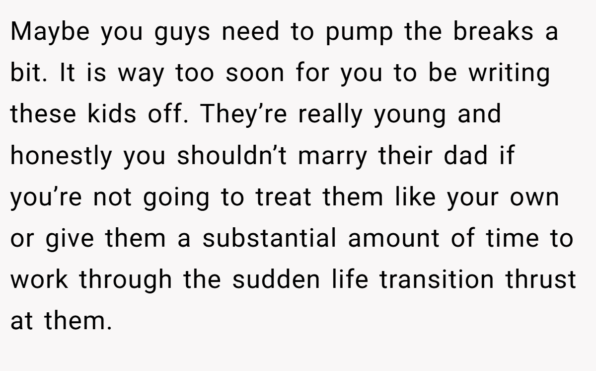 Maybe you guys need to pump the breaks a bit. It is way too soon for you to be writing these kids off. They’re really young and honestly you shouldn’t marry their dad if you’re not going to treat them like your own or give them a substantial amount of time to work through the sudden life transition thrust at them.
