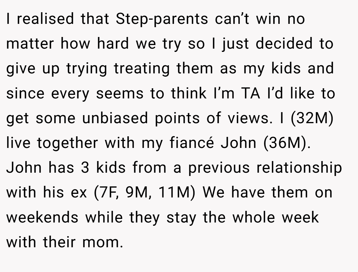 I realised that Step-parents can’t win no matter how hard we try so I just decided to give up trying treating them as my kids and since every seems to think I’m TA I’d like to get some unbiased points of views. I (32M) live together with my fiancé John (36M). John has 3 kids from a previous relationship with his ex (7F, 9M, 11M) We have them on weekends while they stay the whole week with their mom.