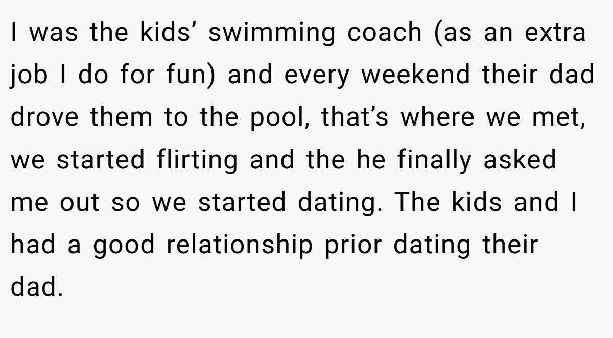 I was the kids’ swimming coach (as an extra job I do for fun) and every weekend their dad drove them to the pool, that’s where we met, we started flirting and the he finally asked me out so we started dating. The kids and I had a good relationship prior dating their dad.